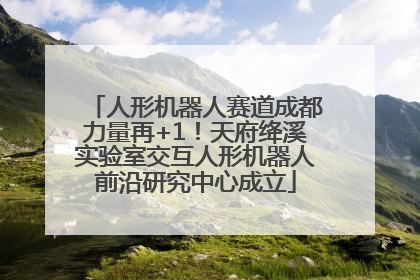 人形机器人赛道成都力量再+1！天府绛溪实验室交互人形机器人前沿研究中心成立