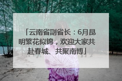云南省副省长：6月昆明繁花似锦，欢迎大家共赴春城、共聚南博