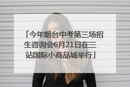 今年烟台中考第三场招生咨询会6月21日在三站国际小商品城举行