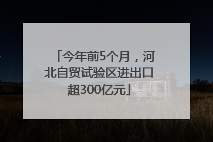 今年前5个月，河北自贸试验区进出口超300亿元