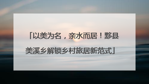 以美为名，亲水而居！黟县美溪乡解锁乡村旅居新范式