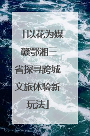 以花为媒 赣鄂湘三省探寻跨城文旅体验新玩法