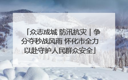 众志成城 防汛抗灾｜争分夺秒战风雨 怀化市全力以赴守护人民群众安全