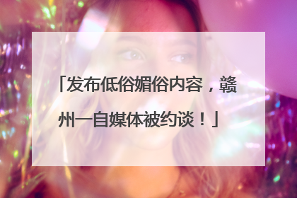 发布低俗媚俗内容，赣州一自媒体被约谈！
