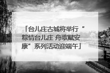 台儿庄古城将举行“粽情台儿庄 舟歌赋安康”系列活动迎端午