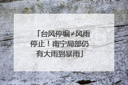 台风停编≠风雨停止！南宁局部仍有大雨到暴雨