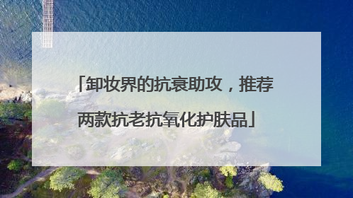卸妆界的抗衰助攻，推荐两款抗老抗氧化护肤品