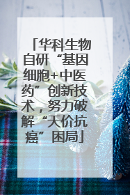 华科生物自研“基因细胞+中医药”创新技术，努力破解“天价抗癌”困局