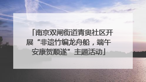 南京双闸街道青奥社区开展“非遗竹编龙舟船，端午安康贺顺遂”主题活动