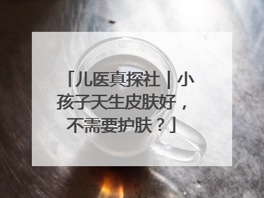 儿医真探社｜小孩子天生皮肤好，不需要护肤？