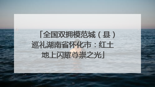 全国双拥模范城（县）巡礼湖南省怀化市：红土地上闪耀尊崇之光