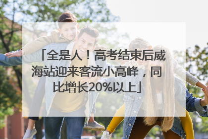 全是人！高考结束后威海站迎来客流小高峰，同比增长20%以上