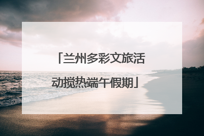 兰州多彩文旅活动搅热端午假期