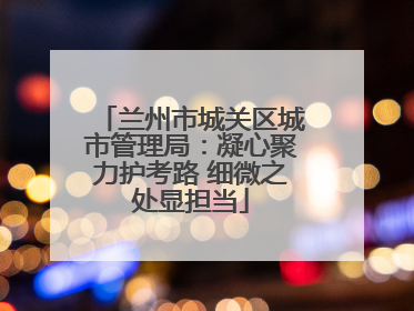 兰州市城关区城市管理局：凝心聚力护考路 细微之处显担当