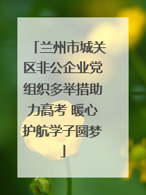 兰州市城关区非公企业党组织多举措助力高考 暖心护航学子圆梦