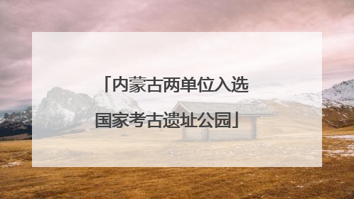 内蒙古两单位入选国家考古遗址公园