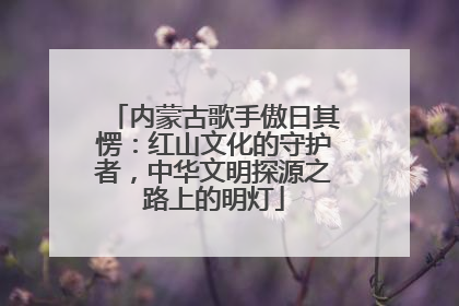 内蒙古歌手傲日其愣：红山文化的守护者，中华文明探源之路上的明灯