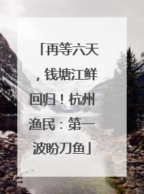 再等六天，钱塘江鲜回归！杭州渔民：第一波盼刀鱼