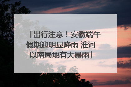 出行注意！安徽端午假期迎明显降雨 淮河以南局地有大暴雨