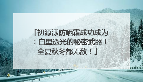 初源漾防晒霜成功成为：白里透光的秘密武器！全夏秋冬都无敌！