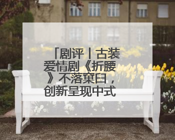 剧评丨古装爱情剧《折腰》不落窠臼，创新呈现中式美学与浪漫