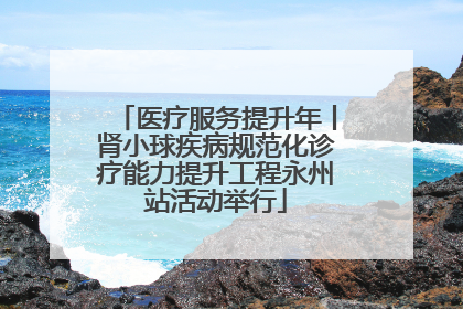医疗服务提升年丨肾小球疾病规范化诊疗能力提升工程永州站活动举行