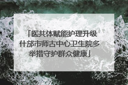 医共体赋能护理升级 什邡市师古中心卫生院多举措守护群众健康