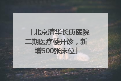 北京清华长庚医院二期医疗楼开诊，新增500张床位