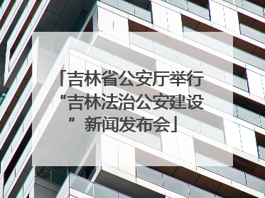 吉林省公安厅举行“吉林法治公安建设”新闻发布会