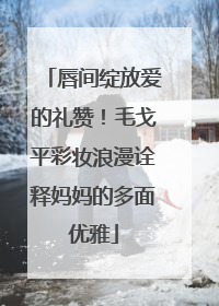 唇间绽放爱的礼赞！毛戈平彩妆浪漫诠释妈妈的多面优雅