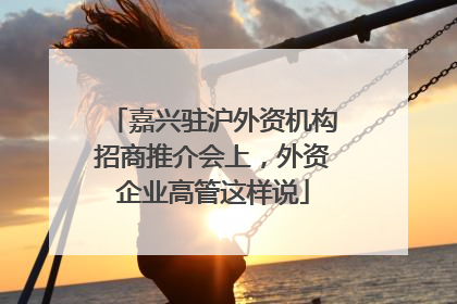 嘉兴驻沪外资机构招商推介会上，外资企业高管这样说