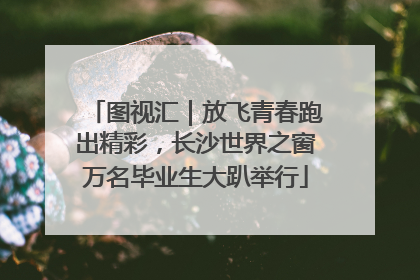 图视汇｜放飞青春跑出精彩，长沙世界之窗万名毕业生大趴举行