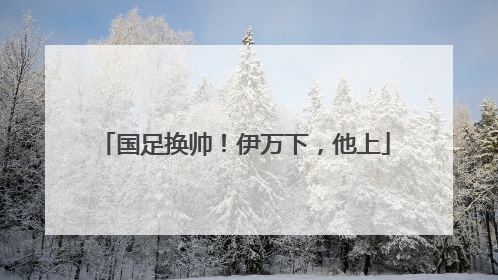 国足换帅！伊万下，他上