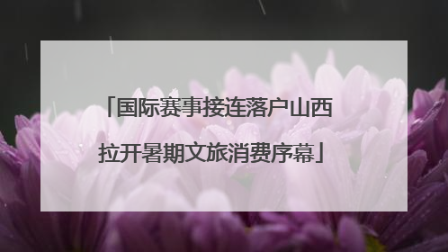 国际赛事接连落户山西 拉开暑期文旅消费序幕