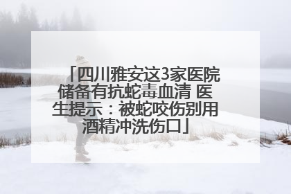 四川雅安这3家医院储备有抗蛇毒血清 医生提示：被蛇咬伤别用酒精冲洗伤口