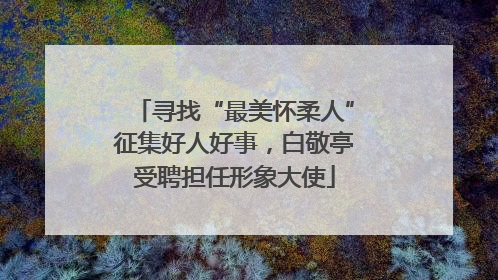 寻找“最美怀柔人”征集好人好事，白敬亭受聘担任形象大使