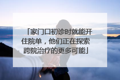 家门口初诊时就能开住院单，他们正在探索跨院治疗的更多可能