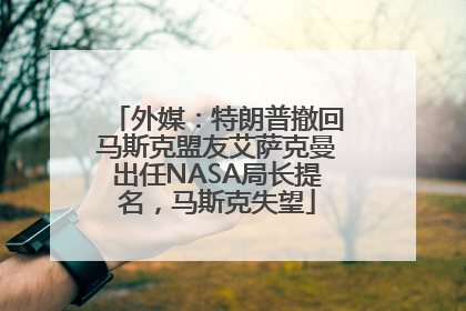外媒：特朗普撤回马斯克盟友艾萨克曼出任NASA局长提名，马斯克失望