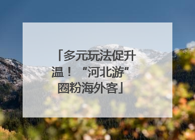 多元玩法促升温！“河北游”圈粉海外客