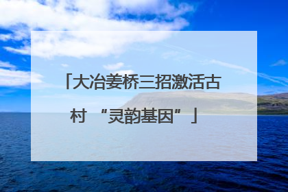 大冶姜桥三招激活古村 “灵韵基因”