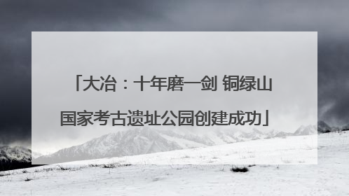 大冶：十年磨一剑 铜绿山国家考古遗址公园创建成功