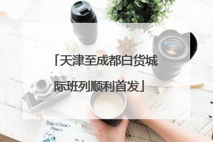 天津至成都白货城际班列顺利首发