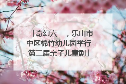 奇幻六一，乐山市中区棉竹幼儿园举行第二届亲子儿童剧
