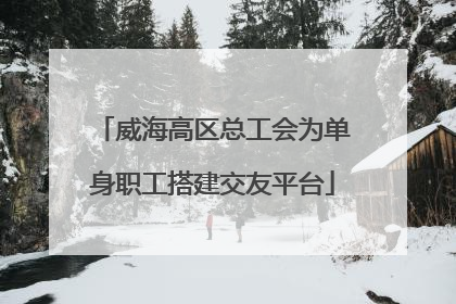 威海高区总工会为单身职工搭建交友平台