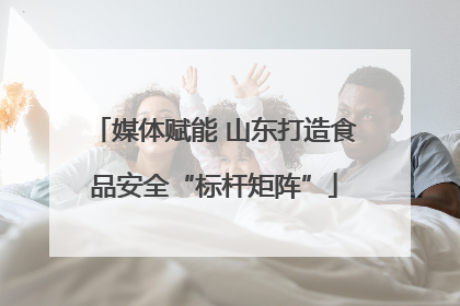 媒体赋能 山东打造食品安全“标杆矩阵”