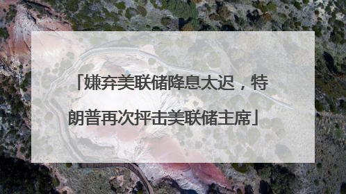 嫌弃美联储降息太迟，特朗普再次抨击美联储主席