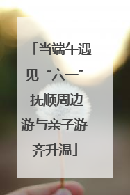 当端午遇见“六一” 抚顺周边游与亲子游齐升温