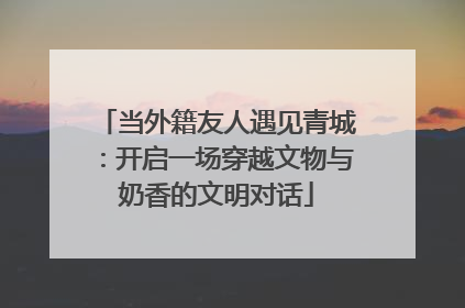 当外籍友人遇见青城：开启一场穿越文物与奶香的文明对话