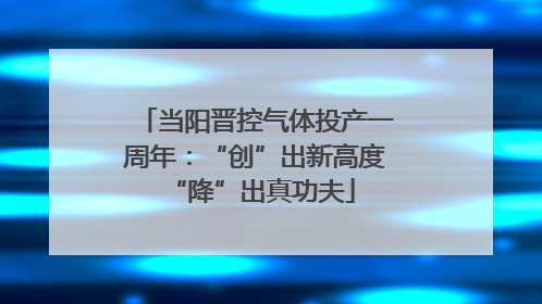 当阳晋控气体投产一周年：“创”出新高度 “降”出真功夫