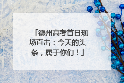 德州高考首日现场直击：今天的头条，属于你们！